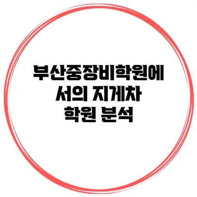 부산중장비학원에서의 지게차 학원 분석
