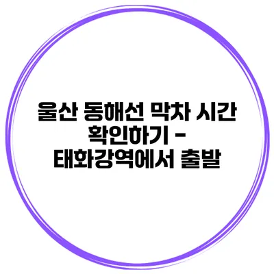 울산 동해선 막차 시간 확인하기 - 태화강역에서 출발